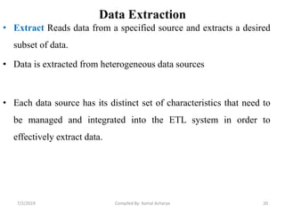 • Extract Reads data from a specified source and extracts a desired
subset of data.
• Data is extracted from heterogeneous data sources
• Each data source has its distinct set of characteristics that need to
be managed and integrated into the ETL system in order to
effectively extract data.
Data Extraction
7/2/2019 Compiled By: Kamal Acharya 20
 
