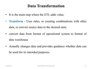 Data Transformation
• It is the main step where the ETL adds value.
• Transform - Uses rules, or creating combinations with other
data, to convert source data to the desired state.
• convert data from format of operational system to format of
data warehouse
• Actually changes data and provides guidance whether data can
be used for its intended purposes.
7/2/2019 Compiled By: Kamal Acharya 21
 