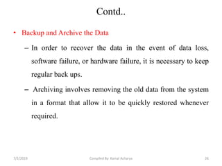Contd..
• Backup and Archive the Data
– In order to recover the data in the event of data loss,
software failure, or hardware failure, it is necessary to keep
regular back ups.
– Archiving involves removing the old data from the system
in a format that allow it to be quickly restored whenever
required.
7/2/2019 26Compiled By: Kamal Acharya
 