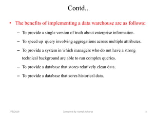 Contd..
• The benefits of implementing a data warehouse are as follows:
– To provide a single version of truth about enterprise information.
– To speed up query involving aggregations across multiple attributes.
– To provide a system in which managers who do not have a strong
technical background are able to run complex queries.
– To provide a database that stores relatively clean data.
– To provide a database that sores historical data.
7/2/2019 3Compiled By: Kamal Acharya
 