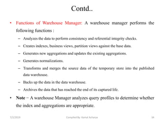 Contd..
• Functions of Warehouse Manager: A warehouse manager performs the
following functions :
– Analyzes the data to perform consistency and referential integrity checks.
– Creates indexes, business views, partition views against the base data.
– Generates new aggregations and updates the existing aggregations.
– Generates normalizations.
– Transforms and merges the source data of the temporary store into the published
data warehouse.
– Backs up the data in the data warehouse.
– Archives the data that has reached the end of its captured life.
• Note − A warehouse Manager analyzes query profiles to determine whether
the index and aggregations are appropriate.
7/2/2019 34Compiled By: Kamal Acharya
 
