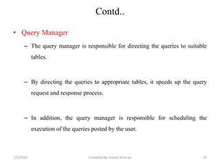 Contd..
• Query Manager
– The query manager is responsible for directing the queries to suitable
tables.
– By directing the queries to appropriate tables, it speeds up the query
request and response process.
– In addition, the query manager is responsible for scheduling the
execution of the queries posted by the user.
7/2/2019 35Compiled By: Kamal Acharya
 