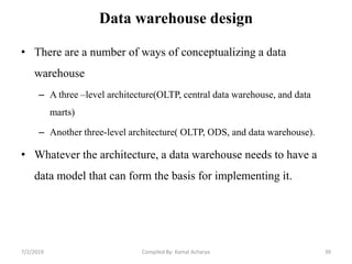 Data warehouse design
• There are a number of ways of conceptualizing a data
warehouse
– A three –level architecture(OLTP, central data warehouse, and data
marts)
– Another three-level architecture( OLTP, ODS, and data warehouse).
• Whatever the architecture, a data warehouse needs to have a
data model that can form the basis for implementing it.
7/2/2019 39Compiled By: Kamal Acharya
 