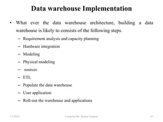 Data warehouse Implementation
• What ever the data warehouse architecture, building a data
warehouse is likely to consists of the following steps.
– Requirement analysis and capacity planning
– Hardware integration
– Modeling
– Physical modeling
– sources
– ETL
– Populate the data warehouse
– User application
– Roll-out the warehouse and applications
7/2/2019 47Compiled By: Kamal Acharya
 
