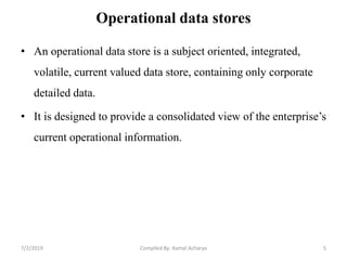 Operational data stores
• An operational data store is a subject oriented, integrated,
volatile, current valued data store, containing only corporate
detailed data.
• It is designed to provide a consolidated view of the enterprise’s
current operational information.
7/2/2019 5Compiled By: Kamal Acharya
 