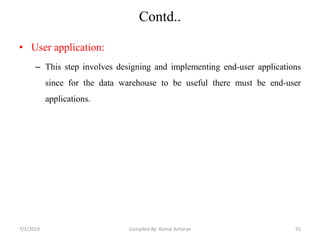 Contd..
• User application:
– This step involves designing and implementing end-user applications
since for the data warehouse to be useful there must be end-user
applications.
7/2/2019 55Compiled By: Kamal Acharya
 