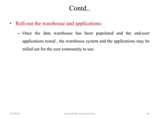 Contd..
• Roll-out the warehouse and applications:
– Once the data warehouse has been populated and the end-user
applications tested , the warehouse system and the applications may be
rolled out for the user community to use.
7/2/2019 56Compiled By: Kamal Acharya
 