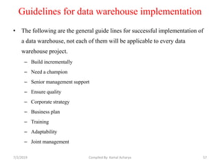 Guidelines for data warehouse implementation
• The following are the general guide lines for successful implementation of
a data warehouse, not each of them will be applicable to every data
warehouse project.
– Build incrementally
– Need a champion
– Senior management support
– Ensure quality
– Corporate strategy
– Business plan
– Training
– Adaptability
– Joint management
7/2/2019 57Compiled By: Kamal Acharya
 