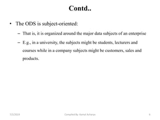 Contd..
• The ODS is subject-oriented:
– That is, it is organized around the major data subjects of an enterprise
– E.g., in a university, the subjects might be students, lecturers and
courses while in a company subjects might be customers, sales and
products.
7/2/2019 6Compiled By: Kamal Acharya
 