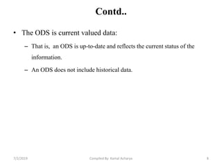 Contd..
• The ODS is current valued data:
– That is, an ODS is up-to-date and reflects the current status of the
information.
– An ODS does not include historical data.
7/2/2019 8Compiled By: Kamal Acharya
 