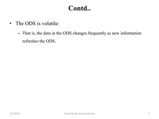 Contd..
• The ODS is volatile:
– That is, the data in the ODS changes frequently as new information
refreshes the ODS.
7/2/2019 9Compiled By: Kamal Acharya
 
