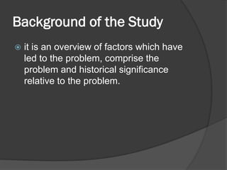 Background of the Study
 it is an overview of factors which have
led to the problem, comprise the
problem and historical significance
relative to the problem.
 