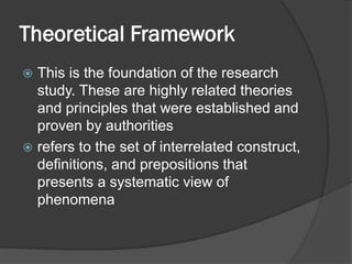 Theoretical Framework
 This is the foundation of the research
study. These are highly related theories
and principles that were established and
proven by authorities
 refers to the set of interrelated construct,
definitions, and prepositions that
presents a systematic view of
phenomena
 
