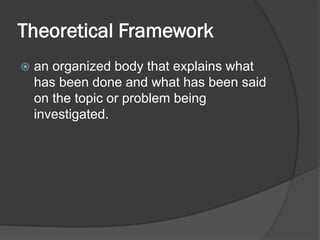 Theoretical Framework
 an organized body that explains what
has been done and what has been said
on the topic or problem being
investigated.
 