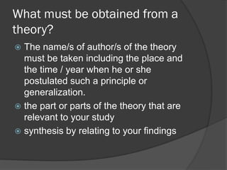 What must be obtained from a
theory?
 The name/s of author/s of the theory
must be taken including the place and
the time / year when he or she
postulated such a principle or
generalization.
 the part or parts of the theory that are
relevant to your study
 synthesis by relating to your findings
 