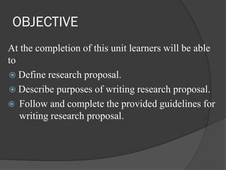 OBJECTIVE
At the completion of this unit learners will be able
to
 Define research proposal.
 Describe purposes of writing research proposal.
 Follow and complete the provided guidelines for
writing research proposal.
 