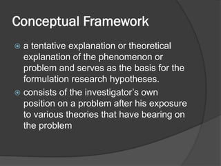 Conceptual Framework
 a tentative explanation or theoretical
explanation of the phenomenon or
problem and serves as the basis for the
formulation research hypotheses.
 consists of the investigator’s own
position on a problem after his exposure
to various theories that have bearing on
the problem
 