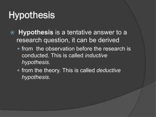 Hypothesis
 Hypothesis is a tentative answer to a
research question, it can be derived
 from the observation before the research is
conducted. This is called inductive
hypothesis.
 from the theory. This is called deductive
hypothesis.
 
