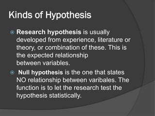 Kinds of Hypothesis
 Research hypothesis is usually
developed from experience, literature or
theory, or combination of these. This is
the expected relationship
between variables.
 Null hypothesis is the one that states
NO relationship between varibales. The
function is to let the research test the
hypothesis statistically.
 