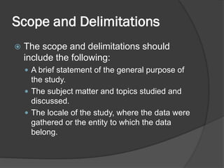 Scope and Delimitations
 The scope and delimitations should
include the following:
 A brief statement of the general purpose of
the study.
 The subject matter and topics studied and
discussed.
 The locale of the study, where the data were
gathered or the entity to which the data
belong.
 