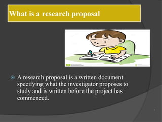 What is a research proposal
 A research proposal is a written document
specifying what the investigator proposes to
study and is written before the project has
commenced.
3
 