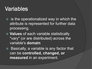 Variables
 is the operationalized way in which the
attribute is represented for further data
processing.
 Values of each variable statistically
"vary" (or are distributed) across the
variable's domain
 Basically, a variable is any factor that
can be controlled, changed, or
measured in an experiment.
 