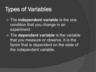 Types of Variables
 The independent variable is the one
condition that you change in an
experiment.
 The dependent variable is the variable
that you measure or observe. It is the
factor that is dependent on the state of
the independent variable.
 