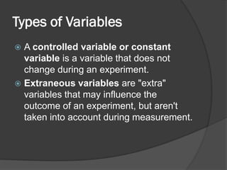Types of Variables
 A controlled variable or constant
variable is a variable that does not
change during an experiment.
 Extraneous variables are "extra"
variables that may influence the
outcome of an experiment, but aren't
taken into account during measurement.
 