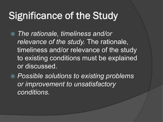 Significance of the Study
 The rationale, timeliness and/or
relevance of the study. The rationale,
timeliness and/or relevance of the study
to existing conditions must be explained
or discussed.
 Possible solutions to existing problems
or improvement to unsatisfactory
conditions.
 