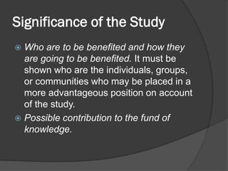 Significance of the Study
 Who are to be benefited and how they
are going to be benefited. It must be
shown who are the individuals, groups,
or communities who may be placed in a
more advantageous position on account
of the study.
 Possible contribution to the fund of
knowledge.
 
