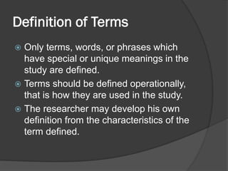 Definition of Terms
 Only terms, words, or phrases which
have special or unique meanings in the
study are defined.
 Terms should be defined operationally,
that is how they are used in the study.
 The researcher may develop his own
definition from the characteristics of the
term defined.
 