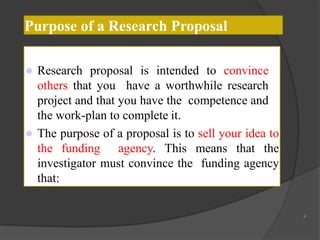 Purpose of a Research Proposal
 Research proposal is intended to convince
others that you have a worthwhile research
project and that you have the competence and
the work-plan to complete it.
 The purpose of a proposal is to sell your idea to
the funding agency. This means that the
investigator must convince the funding agency
that:
4
 