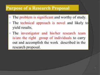 Purpose of a Research Proposal
 The problem is significant and worthy of study.
 The technical approach is novel and likely to
yield results.
 The investigator and his/her research team
is/are the right group of individuals to carry
out and accomplish the work described in the
research proposal.
5
 