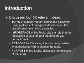 Introduction
 Discusses four (4) relevant ideas:
 TOPIC or subject matter: define and elaborate
using methods of paragraph development like
classification and giving examples
 IMPORTANCE of the Topic: cite the role that the
topic plays in your life and the benefits you
derive from it.
 REASONS for Choosing the topic: emphasized
what motivated you to choose the topic.
 PURPOSE of the Study: discusses the objective
of the study.
 