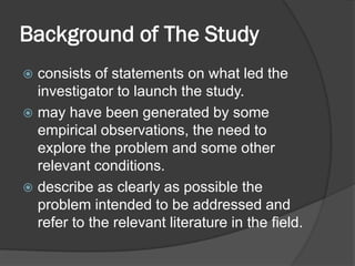 Background of The Study
 consists of statements on what led the
investigator to launch the study.
 may have been generated by some
empirical observations, the need to
explore the problem and some other
relevant conditions.
 describe as clearly as possible the
problem intended to be addressed and
refer to the relevant literature in the field.
 