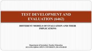 TEST DEVELOPMENT AND
EVALUATION (6462)
DIFFERENT MODELS OF EVALUATION AND THEIR
IMPLICATIONS
Department of Secondary Teacher Education
ALLAMA IQBAL OPEN UNIVERSITY, ISLAMABAD
 
