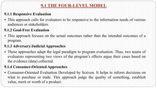 9.1 THE FOUR-LEVEL MODEL
9.1.1 Responsive Evaluation
 This approach calls for evaluators to be responsive to the information needs of various
audiences or stakeholders.
9.1.2 Goal-Free Evaluation
 This approach focuses on the actual outcomes rather than the intended outcomes of a
program.
9.1.3 Adversary/Judicial Approaches
 These approaches adapt the legal paradigm to program evaluation. Thus, two teams of
evaluators representing two views of the program’s effects argue their cases based on
the evidence (data) collected.
9.1.4 Consumer-Oriented Approaches
 Consumer-Oriented Evaluation Developed by Scriven. It helps in inform decisions on
what to purchase or trade. This approach judge the quality of something, establish
value, merit or worth of a product.
 