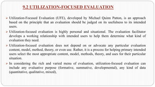 9.2 UTILIZATION-FOCUSED EVALUATION
➢ Utilization-Focused Evaluation (UFE), developed by Michael Quinn Patton, is an approach
based on the principle that an evaluation should be judged on its usefulness to its intended
users.
➢ Utilization-focused evaluation is highly personal and situational. The evaluation facilitator
develops a working relationship with intended users to help them determine what kind of
evaluation they need.
➢ Utilization-focused evaluation does not depend on or advocate any particular evaluation
content, model, method, theory, or even use. Rather, it is a process for helping primary intended
users select the most appropriate content, model, methods, theory, and uses for their particular
situation.
➢ In considering the rich and varied menu of evaluation, utilization-focused evaluation can
include any evaluative purpose (formative, summative, developmental), any kind of data
(quantitative, qualitative, mixed),
 