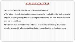 9.3 ELEMENTS OF UFE
Utilization-Focused Evaluation has two essential elements.
• The primary intended users of the evaluation must be clearly identified and personally
engaged at the beginning of the evaluation process to ensure that their primary intended
uses can be identified.
• Evaluators must ensure that these intended uses of the evaluation by the primary
intended users guide all other decisions that are made about the evaluation process.
 