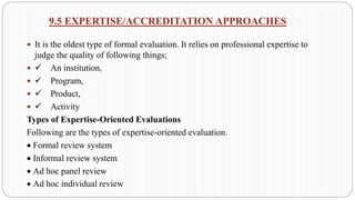9.5 EXPERTISE/ACCREDITATION APPROACHES
 It is the oldest type of formal evaluation. It relies on professional expertise to
judge the quality of following things;
 ✓ An institution,
 ✓ Program,
 ✓ Product,
 ✓ Activity
Types of Expertise-Oriented Evaluations
Following are the types of expertise-oriented evaluation.
• Formal review system
• Informal review system
• Ad hoc panel review
• Ad hoc individual review
 