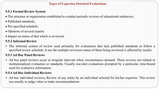 9.5.1 Formal Review System
• The structure or organization established to conduct periodic reviews of educational endeavors,
• Published standards,
• Pre-specified schedule,
• Opinions of several experts
• Impact on status of that which is reviewed
9.5.2 Informal Review
 The informal system of review used primarily for evaluations that lack published standards or follow a
specified review schedule. It use the multiple reviewers status of those being reviewed is affected by results.
9.5.3 Ad Hoc Panel Reviews
 Ad hoc panel reviews occur at irregular intervals when circumstances demand. These reviews not related to
institutionalized evaluation or standards. Usually one-shot evaluations prompted by a particular, time-bound
need for evaluative information.
9.5.4 Ad Hoc Individual Reviews
 Ad hoc individual reviews, Review of any entity by an individual selected for his/her expertise. This review
use usually to judge value or make recommendations
Types of Expertise-Oriented Evaluations
 