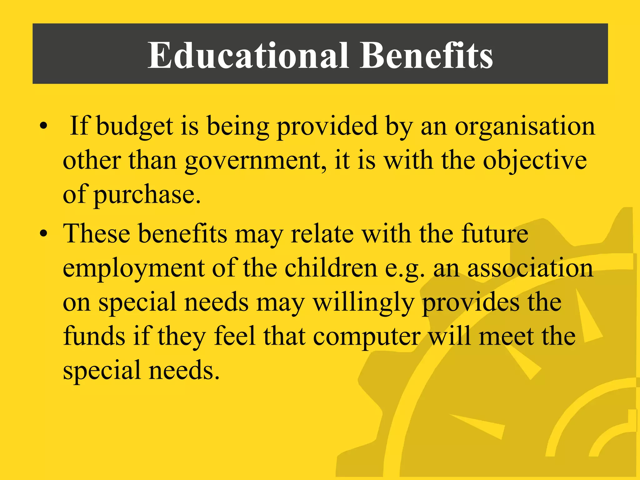Educational Benefits
• If budget is being provided by an organisation
other than government, it is with the objective
of purchase.
• These benefits may relate with the future
employment of the children e.g. an association
on special needs may willingly provides the
funds if they feel that computer will meet the
special needs.
 