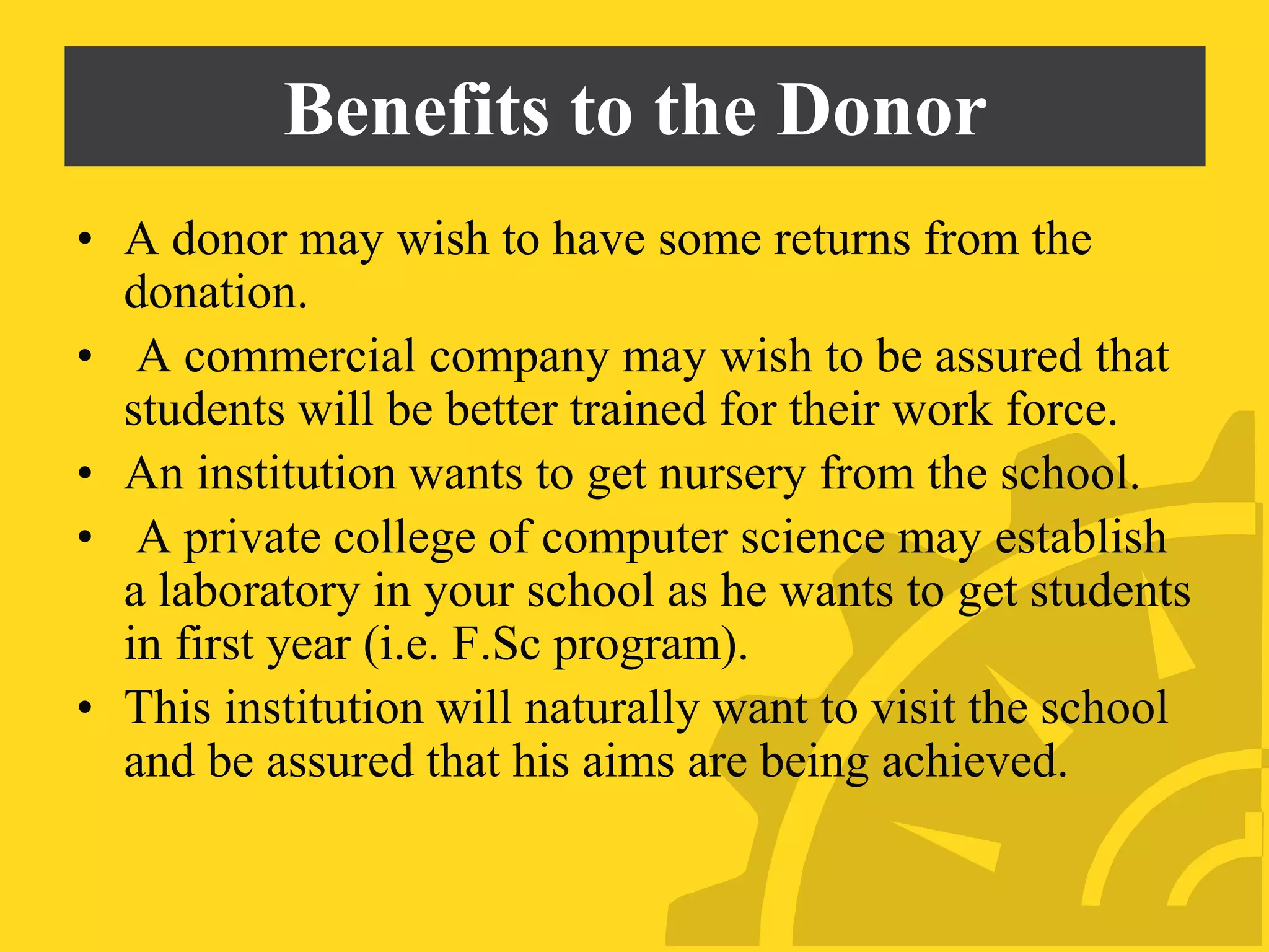 Benefits to the Donor
• A donor may wish to have some returns from the
donation.
• A commercial company may wish to be assured that
students will be better trained for their work force.
• An institution wants to get nursery from the school.
• A private college of computer science may establish
a laboratory in your school as he wants to get students
in first year (i.e. F.Sc program).
• This institution will naturally want to visit the school
and be assured that his aims are being achieved.
 