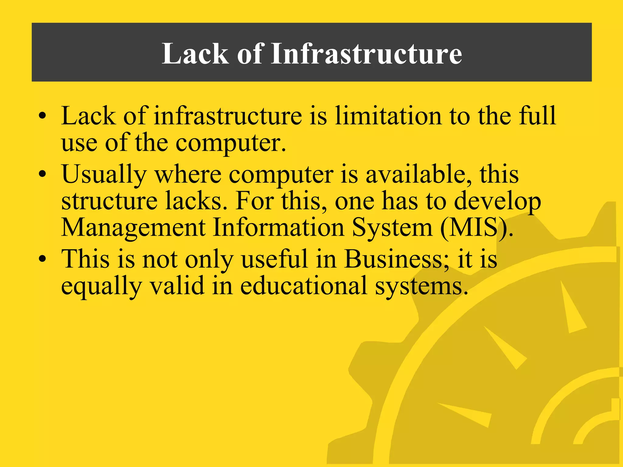 Lack of Infrastructure
• Lack of infrastructure is limitation to the full
use of the computer.
• Usually where computer is available, this
structure lacks. For this, one has to develop
Management Information System (MIS).
• This is not only useful in Business; it is
equally valid in educational systems.
 