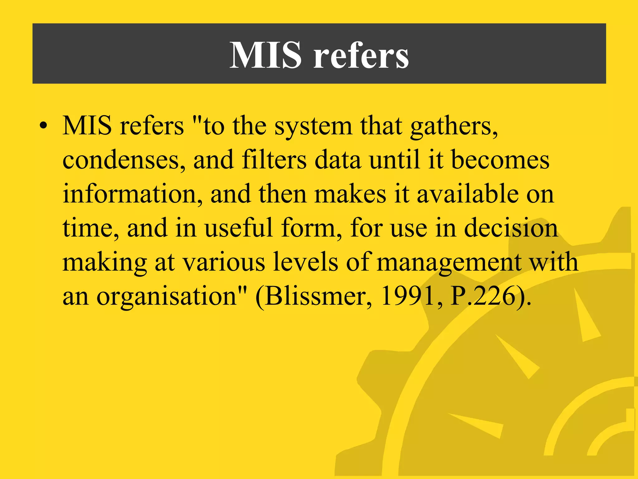 MIS refers
• MIS refers "to the system that gathers,
condenses, and filters data until it becomes
information, and then makes it available on
time, and in useful form, for use in decision
making at various levels of management with
an organisation" (Blissmer, 1991, P.226).
 
