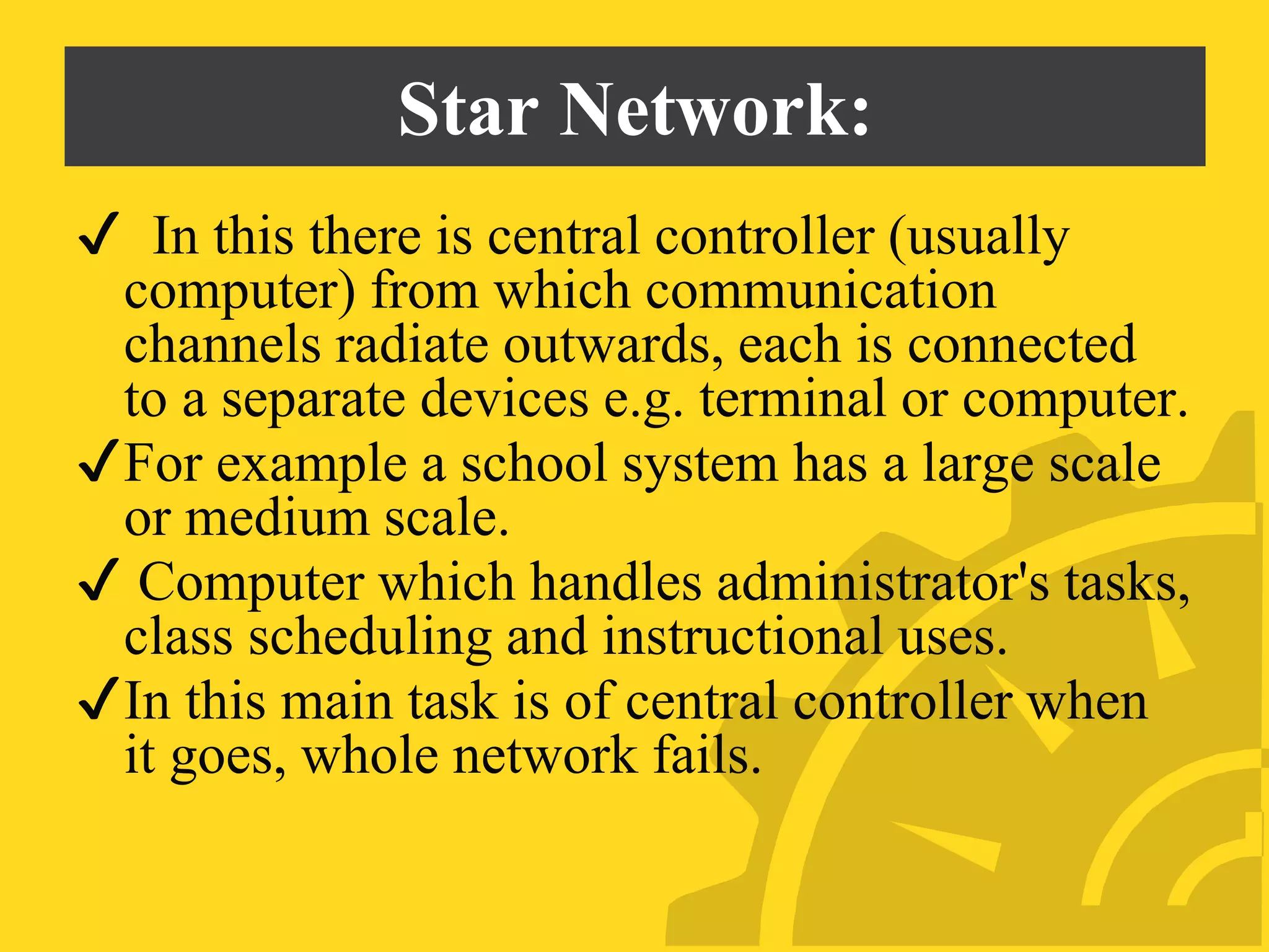 Star Network:
✔ In this there is central controller (usually
computer) from which communication
channels radiate outwards, each is connected
to a separate devices e.g. terminal or computer.
✔For example a school system has a large scale
or medium scale.
✔ Computer which handles administrator's tasks,
class scheduling and instructional uses.
✔In this main task is of central controller when
it goes, whole network fails.
 