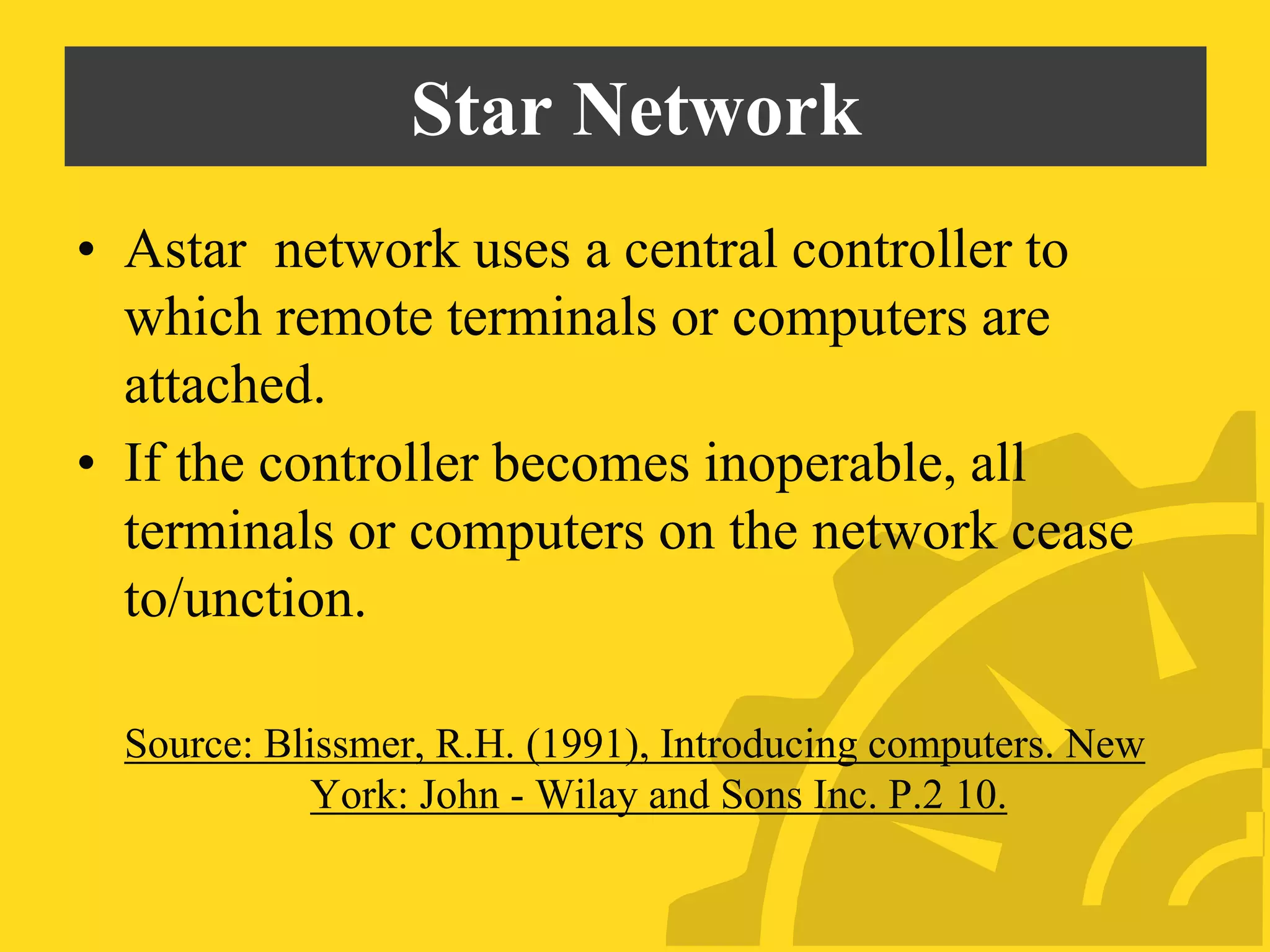 Star Network
• Astar network uses a central controller to
which remote terminals or computers are
attached.
• If the controller becomes inoperable, all
terminals or computers on the network cease
to/unction.
Source: Blissmer, R.H. (1991), Introducing computers. New
York: John - Wilay and Sons Inc. P.2 10.
 
