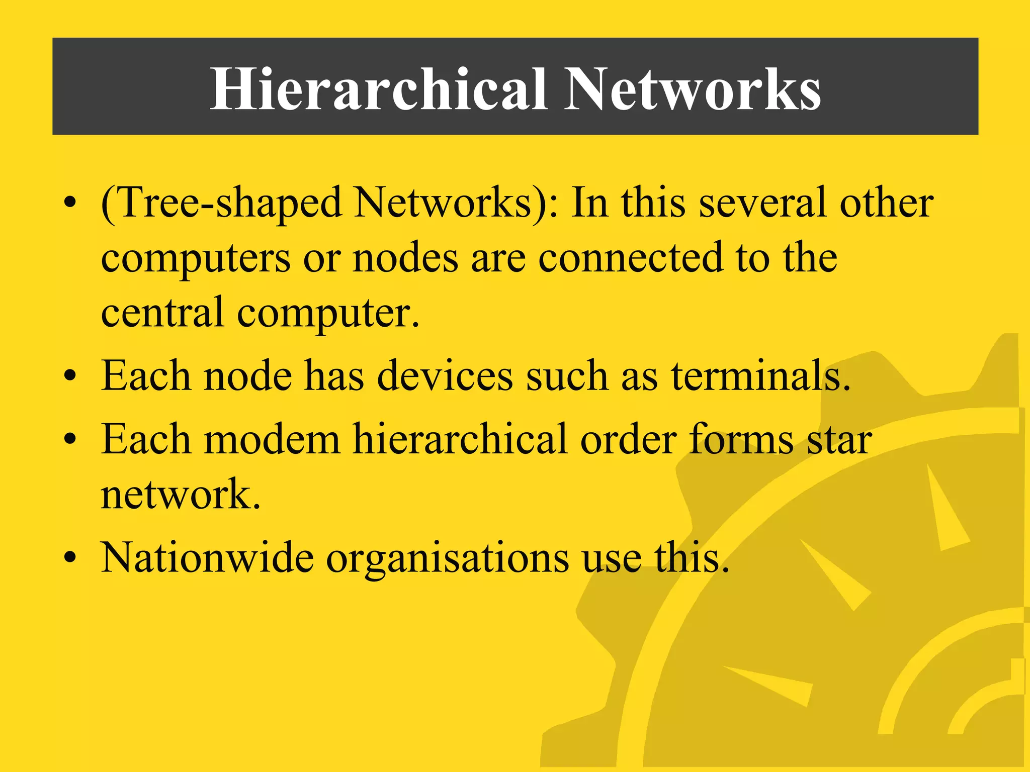 Hierarchical Networks
• (Tree-shaped Networks): In this several other
computers or nodes are connected to the
central computer.
• Each node has devices such as terminals.
• Each modem hierarchical order forms star
network.
• Nationwide organisations use this.
 