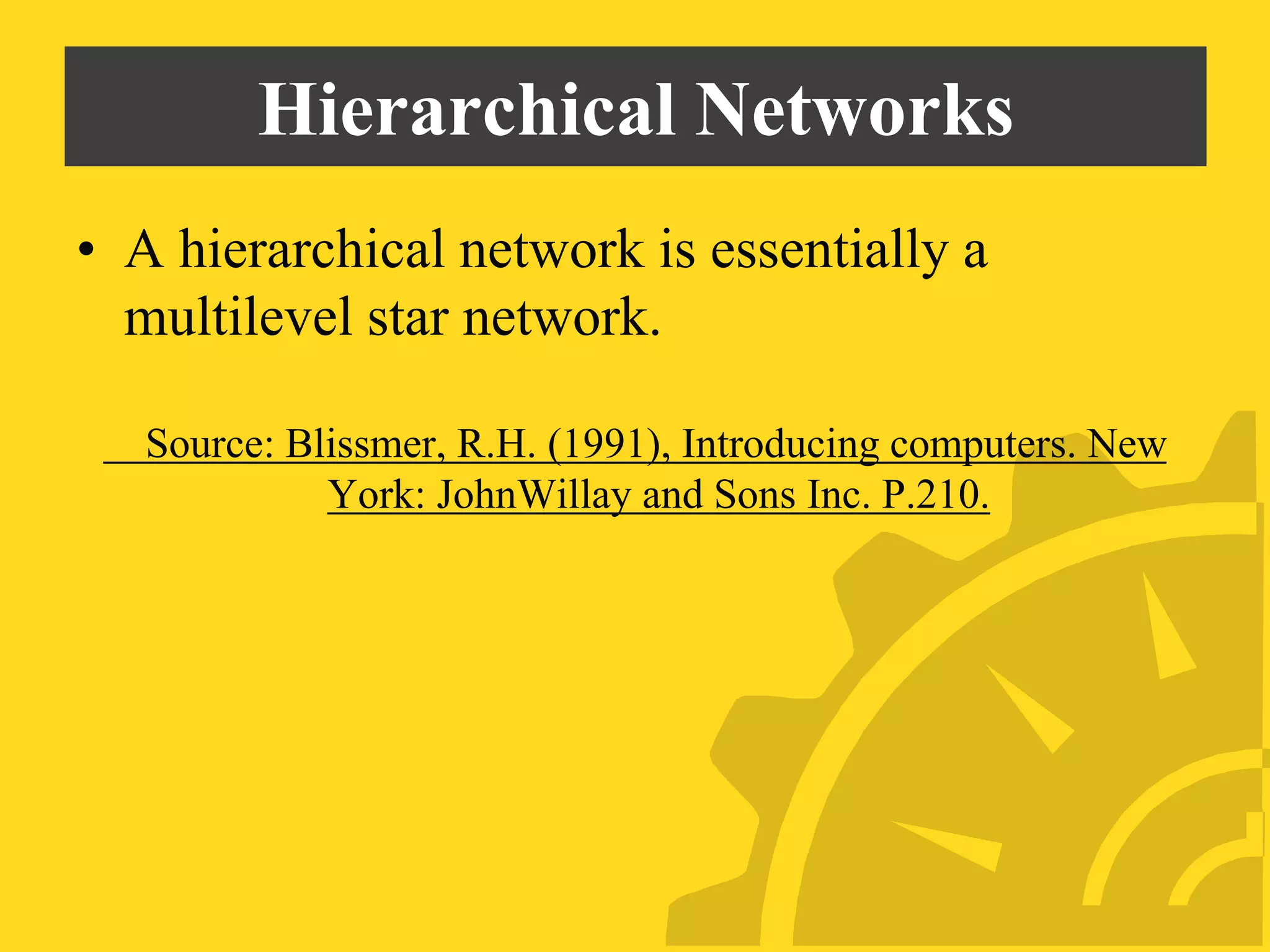 Hierarchical Networks
• A hierarchical network is essentially a
multilevel star network.
Source: Blissmer, R.H. (1991), Introducing computers. New
York: JohnWillay and Sons Inc. P.210.
 