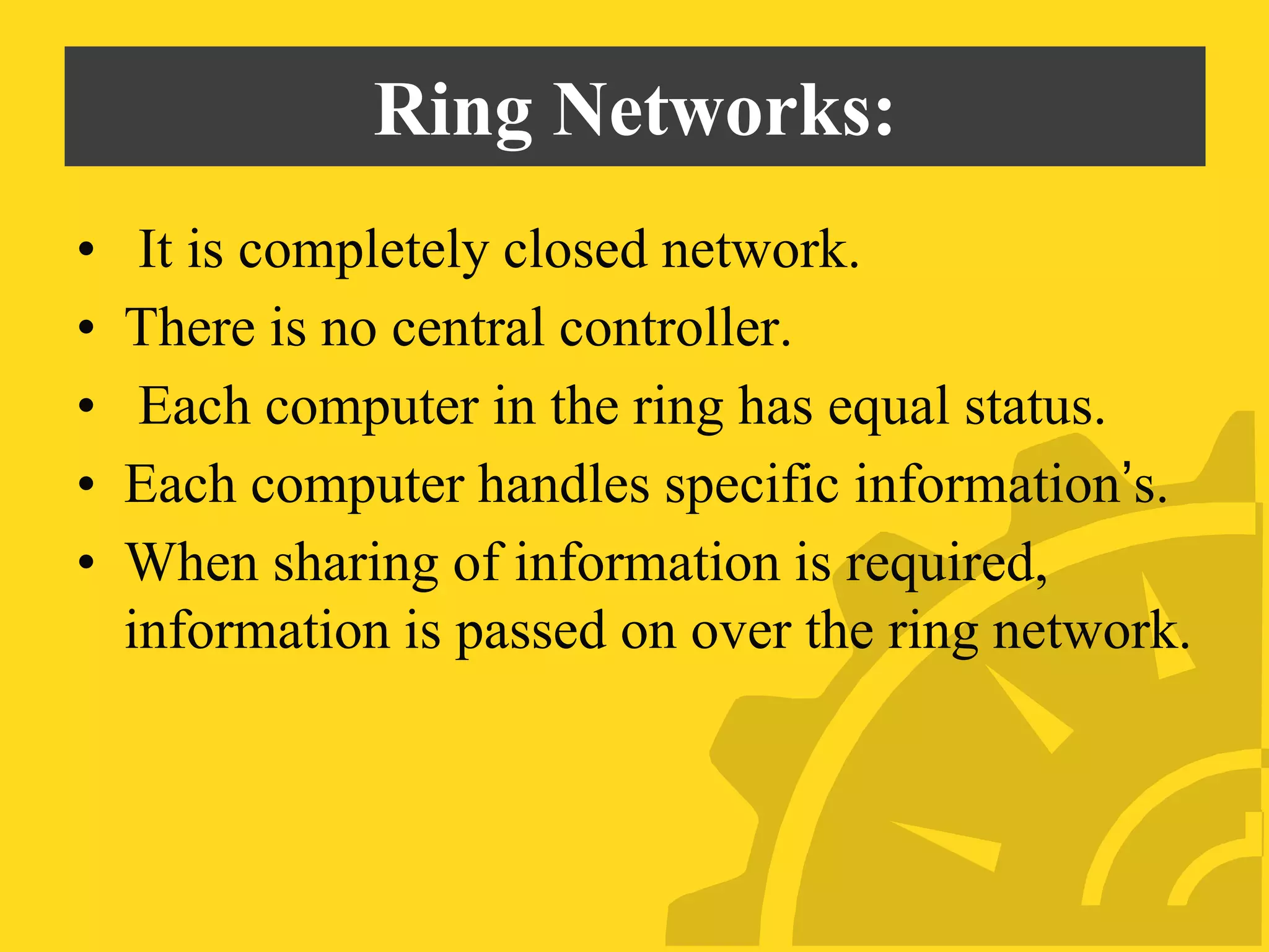 Ring Networks:
• It is completely closed network.
• There is no central controller.
• Each computer in the ring has equal status.
• Each computer handles specific information’s.
• When sharing of information is required,
information is passed on over the ring network.
 